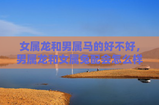女属龙和男属马的好不好，男属龙和女属兔配会怎么样，男属龙和女属兔的缘分