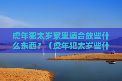 虎年犯太岁家里适合放些什么东西？（虎年犯太岁些什么家里）