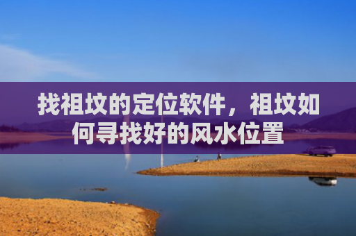 找祖坟的定位软件，祖坟如何寻找好的风水位置