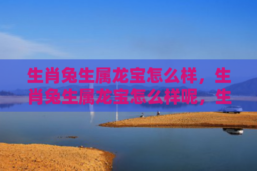 生肖兔生属龙宝怎么样，生肖兔生属龙宝怎么样呢，生肖兔与属龙的感情匹配度如何
