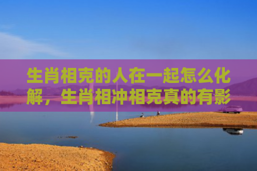 生肖相克的人在一起怎么化解，生肖相冲相克真的有影响吗
