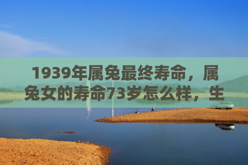 1939年属兔最终寿命，属兔女的寿命73岁怎么样，生命的终点