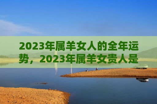2023年属羊女人的全年运势，2023年属羊女贵人是谁