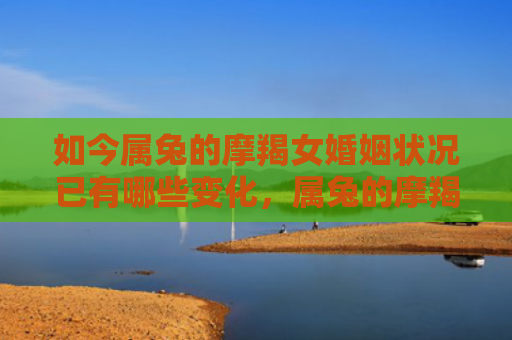 如今属兔的摩羯女婚姻状况已有哪些变化，属兔的摩羯女婚姻状况自古以来备受关注