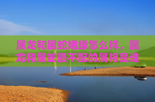 属龙和属蛇姻缘怎么样，属龙和属蛇最不配的属相是谁