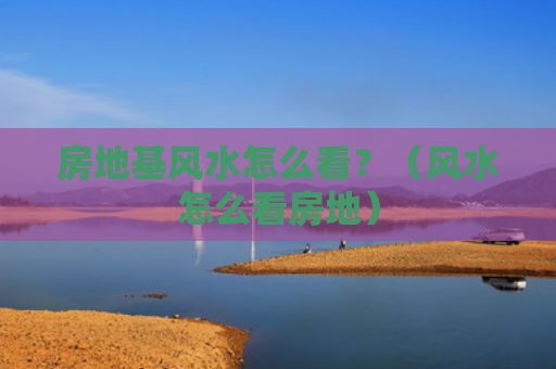 房地基风水怎么看？（风水怎么看房地）