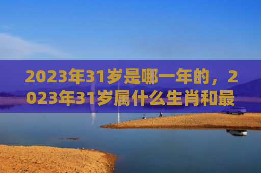 2023年31岁是哪一年的，2023年31岁属什么生肖和最佳婚配对象