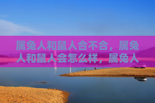 属兔人和鼠人合不合，属兔人和鼠人会怎么样，属兔人和鼠人的缘分长存