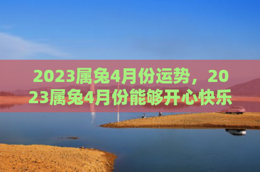 2023属兔4月份运势，2023属兔4月份能够开心快乐吗，2023属兔4月份的运势如何