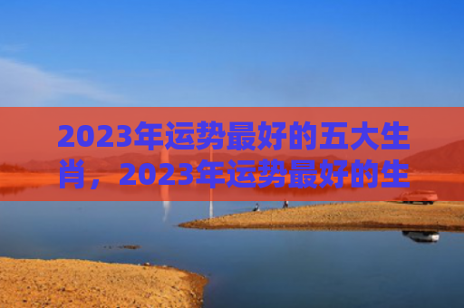 2023年运势最好的五大生肖，2023年运势最好的生肖