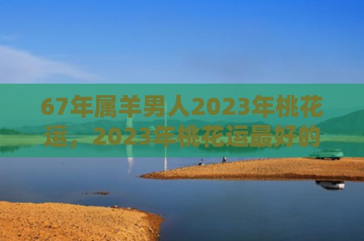 67年属羊男人2023年桃花运，2023年桃花运最好的生肖