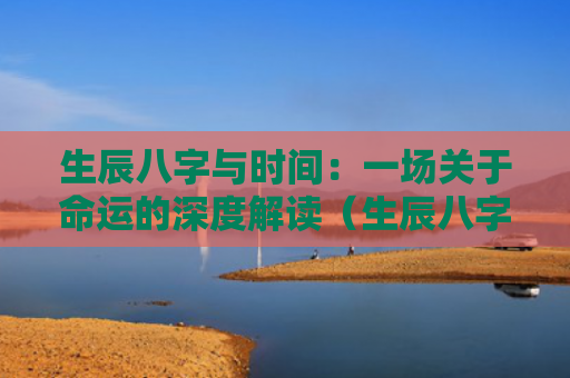 生辰八字与时间：一场关于命运的深度解读（生辰八字一场深度）