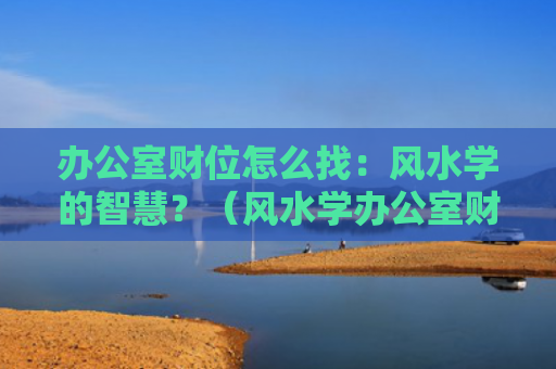 办公室财位怎么找：风水学的智慧？（风水学办公室财位怎么找智慧）