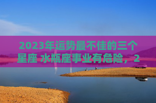 2023年运势最不佳的三个星座 水瓶座事业有危险，2023年运势最差的生肖