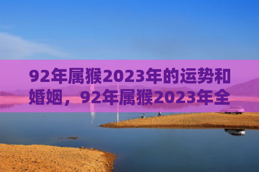 92年属猴2023年的运势和婚姻，92年属猴2023年全年运势