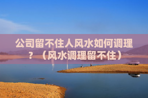 公司留不住人风水如何调理？（风水调理留不住）