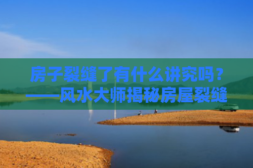 房子裂缝了有什么讲究吗？——风水大师揭秘房屋裂缝的风水影响？（风水裂缝有什么）