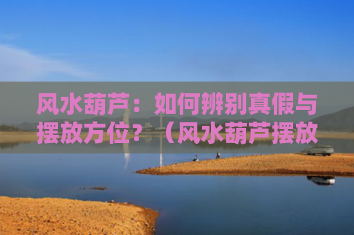 风水葫芦：如何辨别真假与摆放方位？（风水葫芦摆放方位）