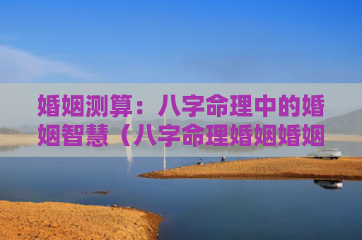 婚姻测算：八字命理中的婚姻智慧（八字命理婚姻婚姻测算）