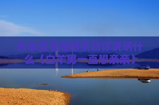 白羊男老是想亲吻你说明什么（白羊男一直想亲亲）