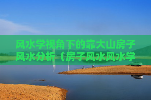 风水学视角下的靠大山房子风水分析（房子风水风水学大山）