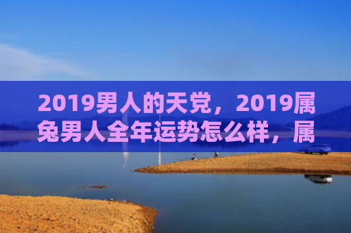 2019男人的天党，2019属兔男人全年运势怎么样，属兔男人2019年运势大揭秘