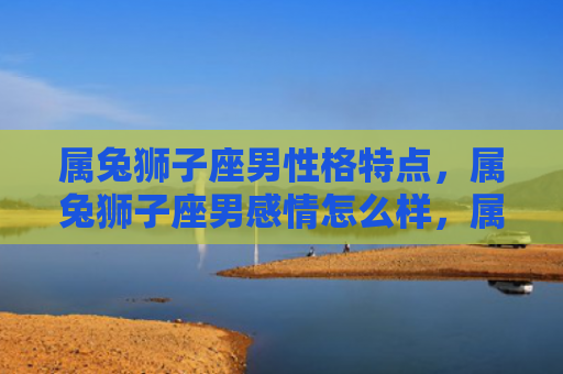 属兔狮子座男性格特点，属兔狮子座男感情怎么样，属兔狮子座男的情感特点