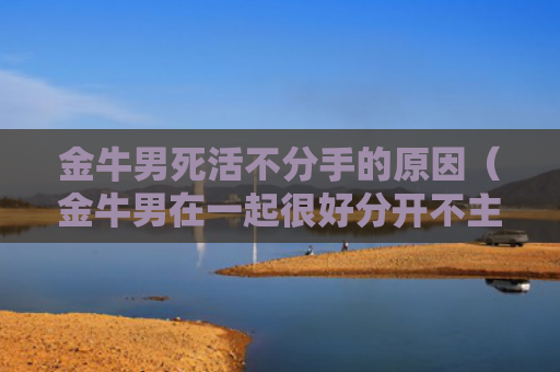 金牛男死活不分手的原因（金牛男在一起很好分开不主动联系）