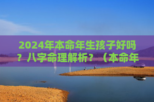 2024年本命年生孩子好吗？八字命理解析？（本命年生孩子好吗八字命理解析）