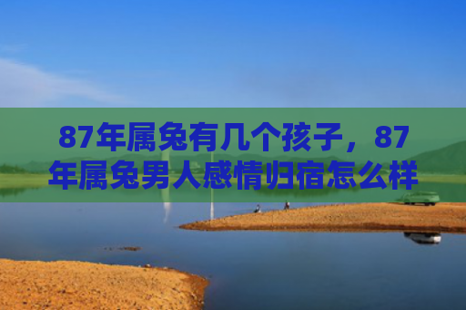 87年属兔有几个孩子，87年属兔男人感情归宿怎么样，87年属兔男人的感情发展怎么样