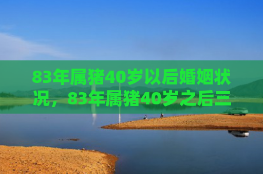 83年属猪40岁以后婚姻状况，83年属猪40岁之后三大劫难