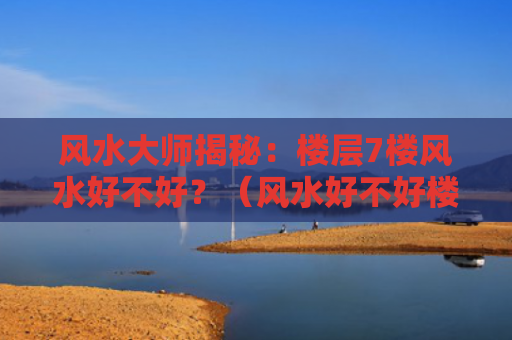 风水大师揭秘：楼层7楼风水好不好？（风水好不好楼层）