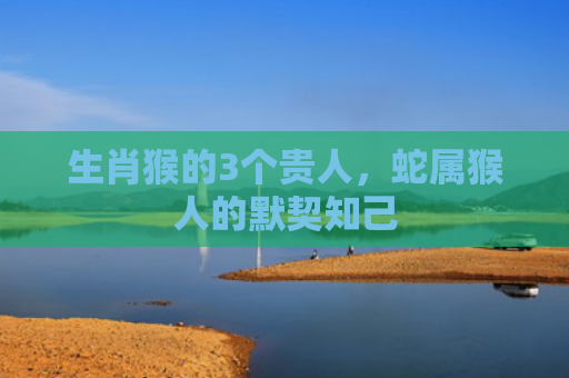 生肖猴的3个贵人，蛇属猴人的默契知己