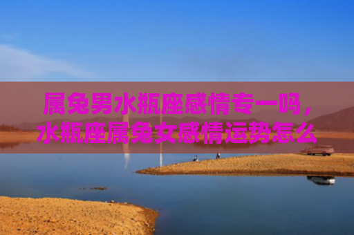 属兔男水瓶座感情专一吗，水瓶座属兔女感情运势怎么样，水瓶座属兔女的感情运势如何
