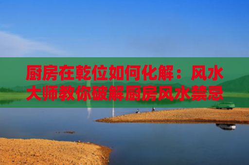 厨房在乾位如何化解：风水大师教你破解厨房风水禁忌？（风水化解风水禁忌）