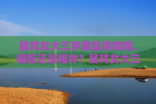 属鸡女大三岁属鼠男婚姻，相配还是相冲？属鸡女大三岁属鼠男婚姻的缘分评价