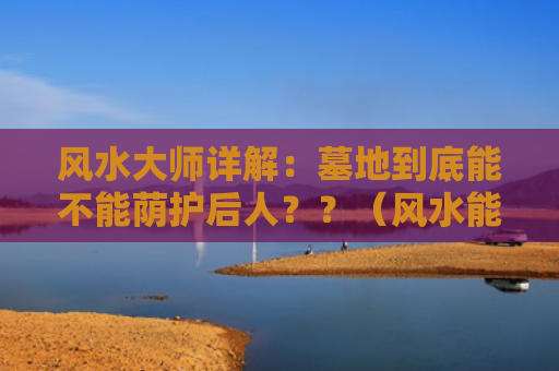 风水大师详解：墓地到底能不能荫护后人？？（风水能不能墓地）