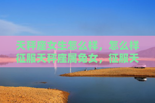 天秤座女生怎么样，怎么样征服天秤座属兔女，征服天秤座属兔女的妙招
