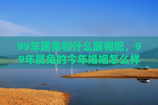 99年属兔和什么属相配，99年属兔的今年婚姻怎么样啊，属兔人在今年的婚姻情况