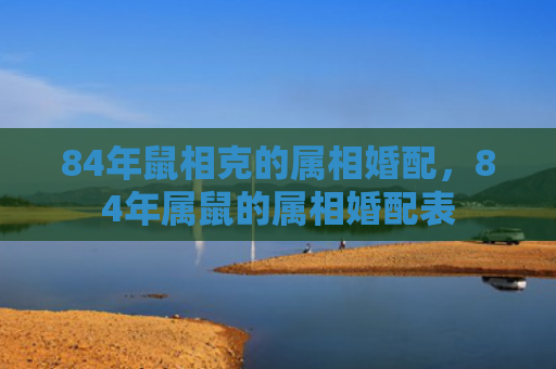84年鼠相克的属相婚配，84年属鼠的属相婚配表