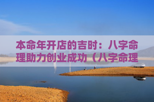 本命年开店的吉时：八字命理助力创业成功（八字命理吉时本命年）