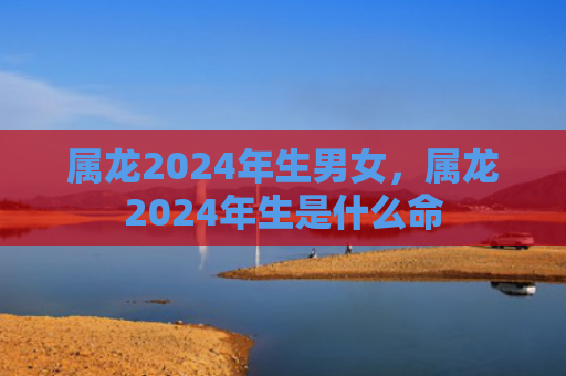 属龙2024年生男女，属龙2024年生是什么命