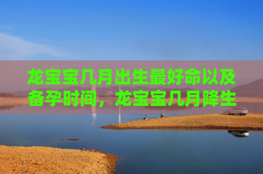龙宝宝几月出生最好命以及备孕时间，龙宝宝几月降生最好