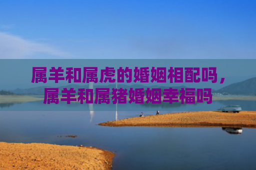 属羊和属虎的婚姻相配吗，属羊和属猪婚姻幸福吗