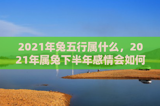2021年兔五行属什么，2021年属兔下半年感情会如何，属兔人在2021年下半年的情感生活