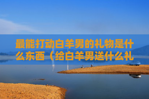 最能打动白羊男的礼物是什么东西（给白羊男送什么礼物）