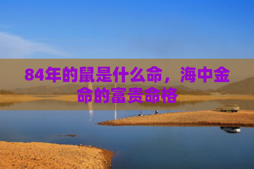 84年的鼠是什么命，海中金命的富贵命格