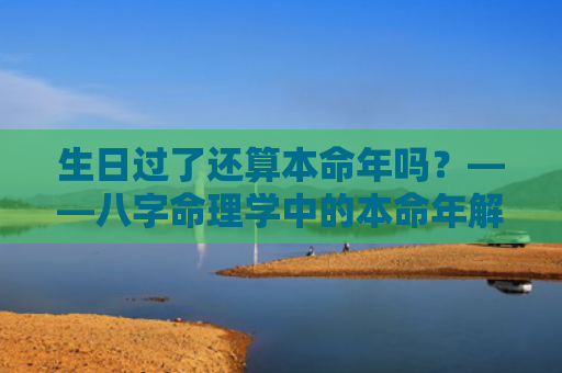 生日过了还算本命年吗？——八字命理学中的本命年解读？（本命年生日八字命理）