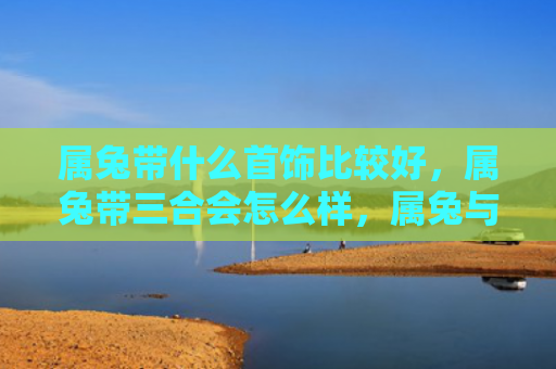 属兔带什么首饰比较好，属兔带三合会怎么样，属兔与三合会的关系