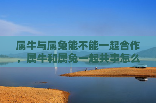 属牛与属兔能不能一起合作，属牛和属兔一起共事怎么样，属牛和属兔共事的优势与挑战